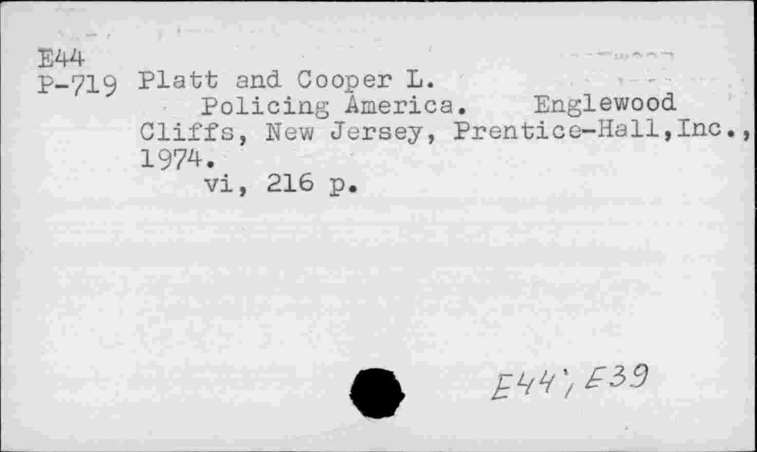 ﻿E44
P-719 Platt and Cooper L.
Policing America. Englewood Cliffs, New Jersey, Prentice-Hall,Inc. 1974.
vi, 216 p.